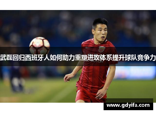 武磊回归西班牙人如何助力重塑进攻体系提升球队竞争力