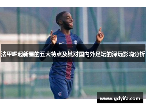 法甲崛起新星的五大特点及其对国内外足坛的深远影响分析 法甲崛起新星的五大特点及其对国内外足坛的深远影响分析