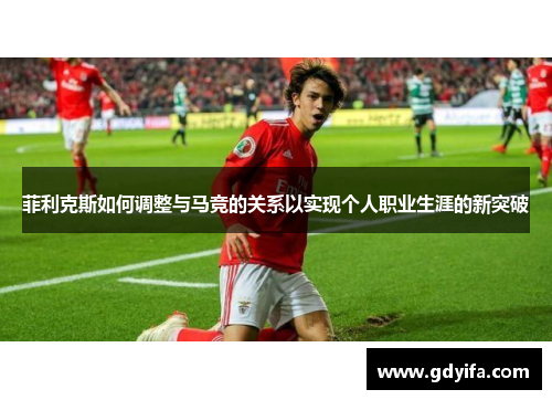 菲利克斯如何调整与马竞的关系以实现个人职业生涯的新突破 菲利克斯如何调整与马竞的关系以实现个人职业生涯的新突破