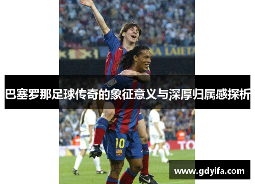 巴塞罗那足球传奇的象征意义与深厚归属感探析