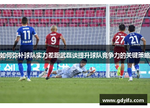 如何弥补球队实力差距武磊谈提升球队竞争力的关键策略 如何弥补球队实力差距武磊谈提升球队竞争力的关键策略
