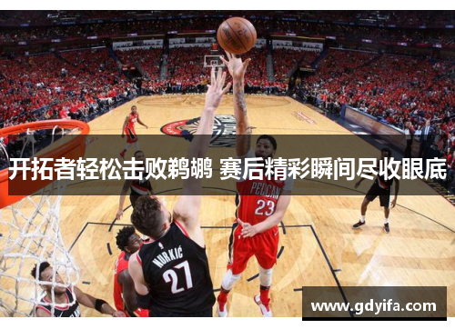 开拓者轻松击败鹈鹕 赛后精彩瞬间尽收眼底