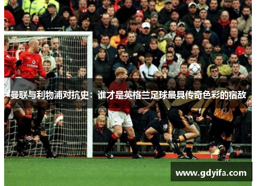 曼联与利物浦对抗史：谁才是英格兰足球最具传奇色彩的宿敌
